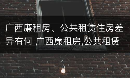 广西廉租房、公共租赁住房差异有何 广西廉租房,公共租赁住房差异有何规定