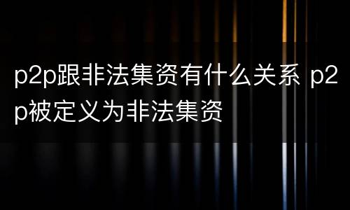 p2p跟非法集资有什么关系 p2p被定义为非法集资