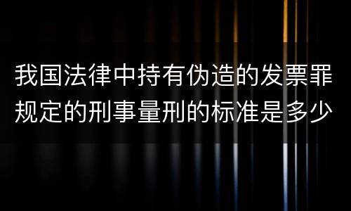 我国法律中持有伪造的发票罪规定的刑事量刑的标准是多少