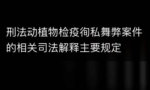 刑法动植物检疫徇私舞弊案件的相关司法解释主要规定