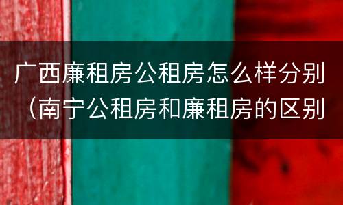 广西廉租房公租房怎么样分别（南宁公租房和廉租房的区别）