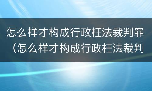 怎么样才构成行政枉法裁判罪（怎么样才构成行政枉法裁判罪呢）