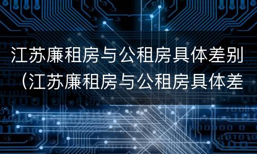 江苏廉租房与公租房具体差别（江苏廉租房与公租房具体差别是什么）