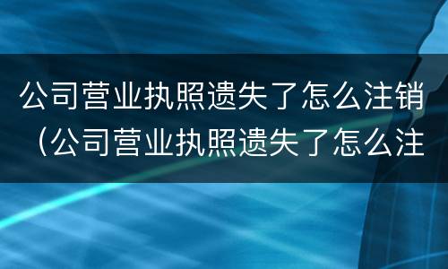 公司营业执照遗失了怎么注销（公司营业执照遗失了怎么注销账户）