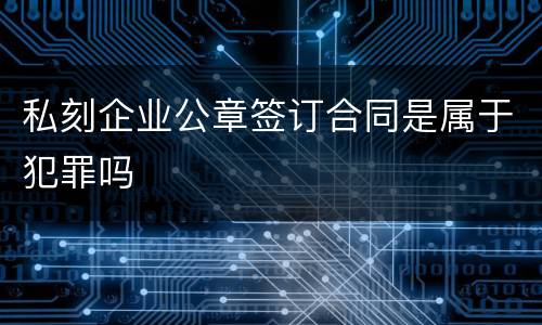 私刻企业公章签订合同是属于犯罪吗