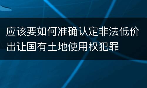 应该要如何准确认定非法低价出让国有土地使用权犯罪