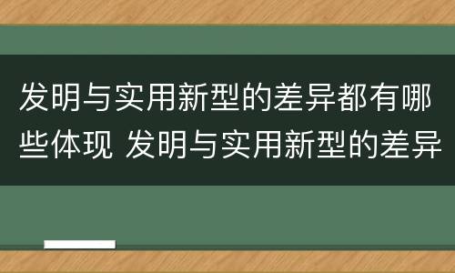 发明与实用新型的差异都有哪些体现 发明与实用新型的差异都有哪些体现出来