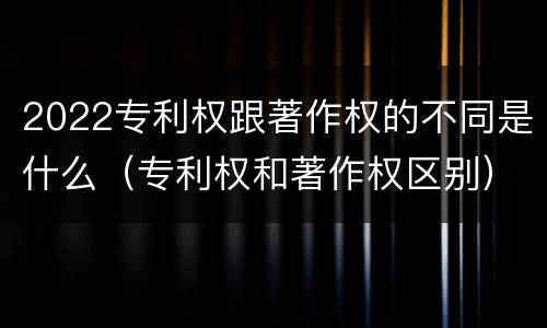 2022专利权跟著作权的不同是什么（专利权和著作权区别）