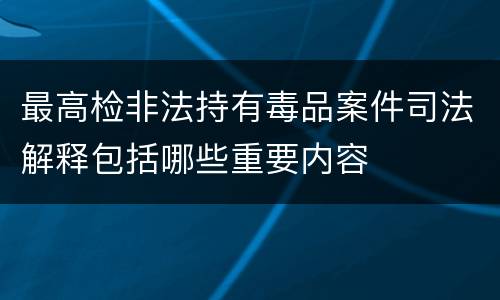 最高检非法持有毒品案件司法解释包括哪些重要内容