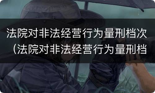 法院对非法经营行为量刑档次（法院对非法经营行为量刑档次的认定）