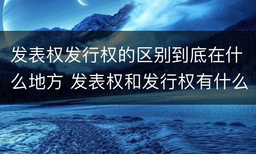 发表权发行权的区别到底在什么地方 发表权和发行权有什么区别