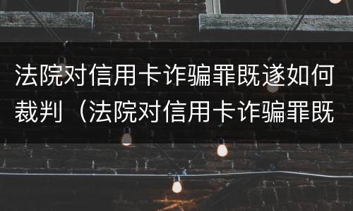 法院对信用卡诈骗罪既遂如何裁判（法院对信用卡诈骗罪既遂如何裁判执行）