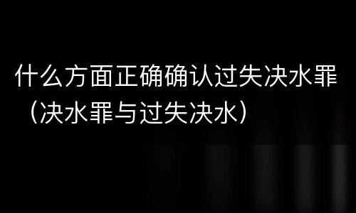 什么方面正确确认过失决水罪（决水罪与过失决水）