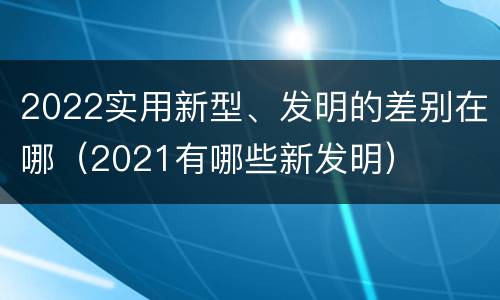 2022实用新型、发明的差别在哪（2021有哪些新发明）