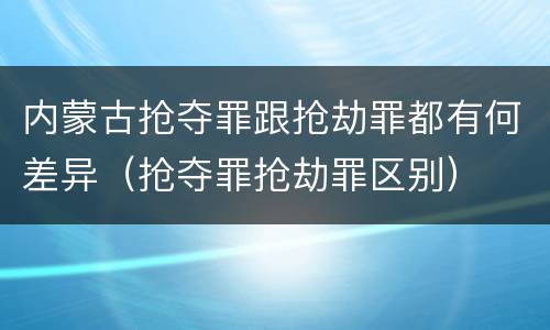 内蒙古抢夺罪跟抢劫罪都有何差异（抢夺罪抢劫罪区别）