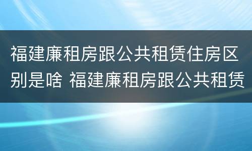 福建廉租房跟公共租赁住房区别是啥 福建廉租房跟公共租赁住房区别是啥啊