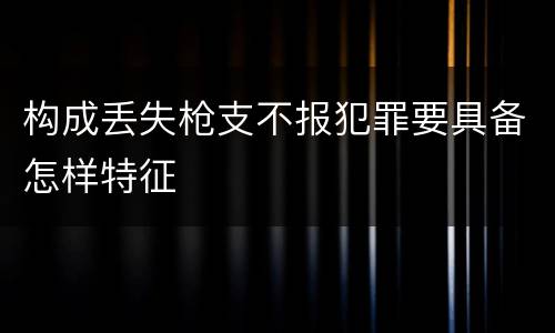 构成丢失枪支不报犯罪要具备怎样特征