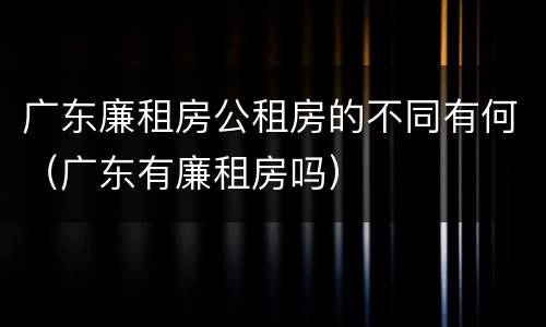 广东廉租房公租房的不同有何（广东有廉租房吗）