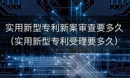 实用新型专利新案审查要多久（实用新型专利受理要多久）