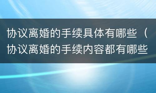 协议离婚的手续具体有哪些（协议离婚的手续内容都有哪些?）