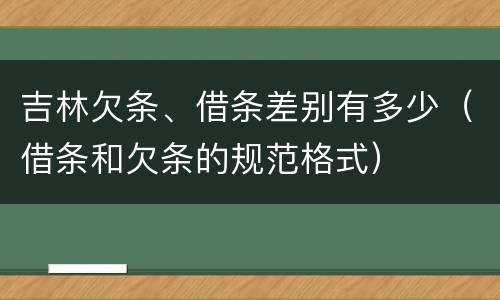 吉林欠条、借条差别有多少（借条和欠条的规范格式）