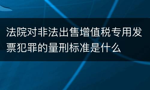 法院对非法出售增值税专用发票犯罪的量刑标准是什么