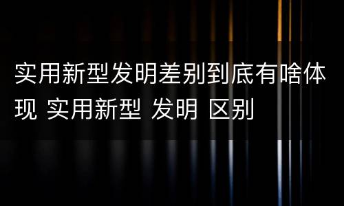 实用新型发明差别到底有啥体现 实用新型 发明 区别