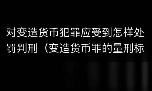 对变造货币犯罪应受到怎样处罚判刑（变造货币罪的量刑标准）