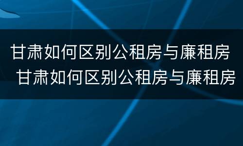 甘肃如何区别公租房与廉租房 甘肃如何区别公租房与廉租房呢