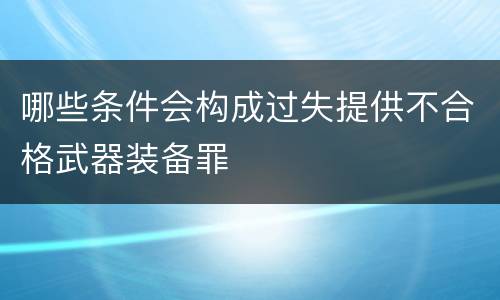 哪些条件会构成过失提供不合格武器装备罪