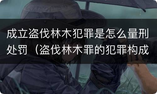 成立盗伐林木犯罪是怎么量刑处罚（盗伐林木罪的犯罪构成）