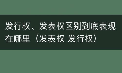 发行权、发表权区别到底表现在哪里（发表权 发行权）