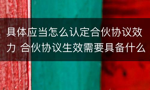 具体应当怎么认定合伙协议效力 合伙协议生效需要具备什么条件