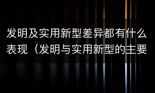 发明及实用新型差异都有什么表现（发明与实用新型的主要区别）