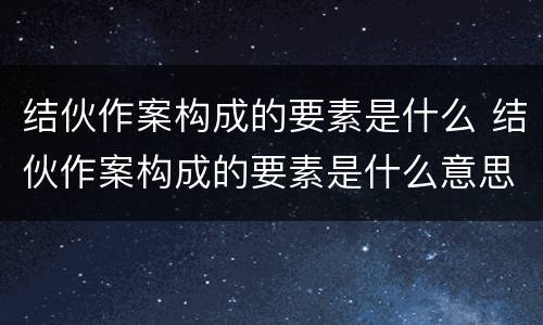 结伙作案构成的要素是什么 结伙作案构成的要素是什么意思