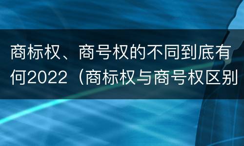 商标权、商号权的不同到底有何2022（商标权与商号权区别）