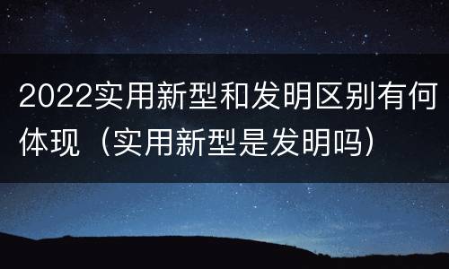 2022实用新型和发明区别有何体现（实用新型是发明吗）