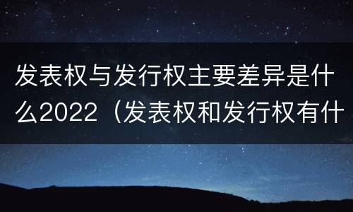 发表权与发行权主要差异是什么2022（发表权和发行权有什么区别）