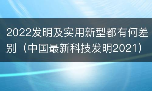 2022发明及实用新型都有何差别（中国最新科技发明2021）