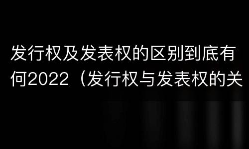 发行权及发表权的区别到底有何2022（发行权与发表权的关系）