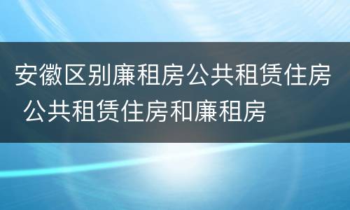 安徽区别廉租房公共租赁住房 公共租赁住房和廉租房