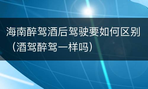 海南醉驾酒后驾驶要如何区别（酒驾醉驾一样吗）