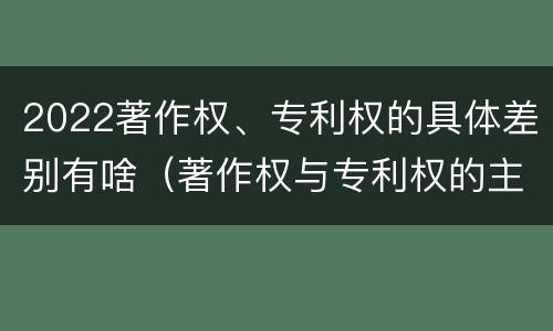 2022著作权、专利权的具体差别有啥（著作权与专利权的主要区别是什么?）