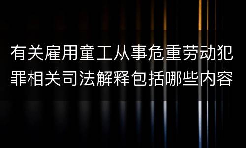 有关雇用童工从事危重劳动犯罪相关司法解释包括哪些内容