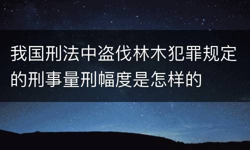 我国刑法中盗伐林木犯罪规定的刑事量刑幅度是怎样的