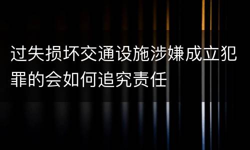 过失损坏交通设施涉嫌成立犯罪的会如何追究责任