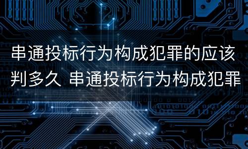 串通投标行为构成犯罪的应该判多久 串通投标行为构成犯罪的应该判多久以上