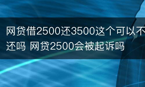 网贷借2500还3500这个可以不还吗 网贷2500会被起诉吗