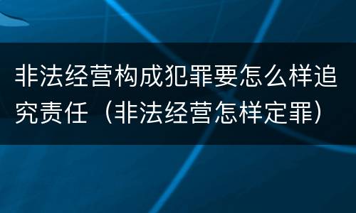 非法经营构成犯罪要怎么样追究责任（非法经营怎样定罪）