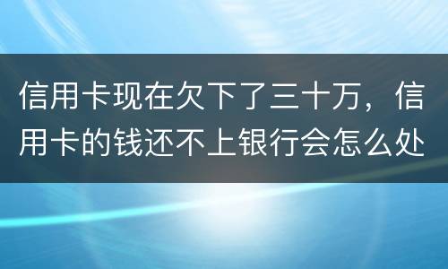 信用卡现在欠下了三十万，信用卡的钱还不上银行会怎么处理